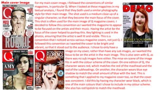 Main cover image
image on my cover, rather than have any sub images, as I wanted the
focus to be on the artist in the main image. This is also seen with Q, as
there was no sub images here either. The mise-en-scene of the image
fits in with the colour scheme of the cover. On one edition of Q, the
character wears red, which matches the red of the masthead and the
red of the subheadings. On another, the character wears blue eye
shadow to match the small amount of blue with the text. This is
something that I applied to my magazine cover too, so that the cover
was consistent. I did this by having my character wear black, which is
one of the main colours that I chose to include in my colour scheme.
She also has red lipstick to match the masthead.
For my main cover image, I followed the conventions of similar
magazines, in particular Q. When I looked at these magazines in my
textual analysis, I found that they both used a similar photography
style for their main image. The shot used is a medium close up of a
singular character, so that they become the main focus of the cover.
This shot is often used for the main image of Q magazine covers. I
decided to follow this convention as I wanted the magazine to appear
to be focused on the artists and their music. Having the artist be the
focus of the cover helped to portray this. Key lighting is used in the
photos, ensuring that the artist is well lit and visible. This is a
convention that I noticed across various magazine covers, not just Q. I
followed this convention as I wanted the cover to be bright and
vibrant, so that it stood out to the audience. I chose to only have a
main
 