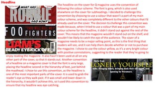 Headline
The headline on the cover for Q magazine uses the convention of
following the colour scheme. The font is grey, which is also used
elsewhere on the cover for subheadings. I decided to challenge this
convention by choosing to use a colour that wasn’t a part of my main
colour scheme, and was completely different to the other colours that I’d
already used on the cover. The decision to challenge this convention was
made because, when I tried to use a colour that was a part of my main
colour scheme for the headline, it didn’t stand out against the rest of the
cover. This means that the magazine wouldn’t stand out on the shelf, and
wouldn’t be likely to catch the eye of the audience. The cover of a
magazine needs to be a major selling point, as this is the first thing that
readers will see, and it can help them decide whether or not to purchase
the magazine. I chose to use the colour yellow, as it’s a very bright colour
with positive connotations, suggesting to the reader that they’re going to
enjoy reading the magazine. It also hasn’t been used at all on any
other part of the cover, so that it stands out. Another convention
of a headline on a magazine cover is that the font is very large,
placing the headline second in the hierarchy of text, just behind
the masthead. I chose to use this convention, as the headline is
one of the most important parts of the cover. It is used to grab the
reader’s eye as they walk past. If it was small and lower down in
the hierarchy, it wouldn’t achieve this, so I used this convention to
ensure that my headline was eye-catching.
 