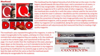 Masthead The masthead has the highest hierarchy of all of the text on the cover. It is the
largest, placed towards the top of the cover, and is consistent on all covers, in
order to stay recognisable. I decided to follow all of these conventions, as I
wanted my magazine to fit in with the style of other magazines. The colour of
the masthead also usually fits in with the colour scheme used for the rest of the
cover, so that the cover is cohesive. I decided to use this convention by using the
colour red, which is a main colour in my chosen colour scheme. I also decided to
follow the convention of having the main image partially cover the masthead. Q
is an established magazine, and so people recognise it even slightly covered.
While my magazine isn’t as established, doing the same as Q displays confidence
and the audience will subconsciously feel reassured that they’re reading a high
quality magazine.
The masthead is also repeated throughout the magazine, in order to
make it recognisable to the readers, and keep it in their minds. It
reminds them what magazine they are reading. In Q, the masthead
is used on the contents page, and it positioned at the top if the
page. It is much smaller than the masthead on the cover, placing it
lower down on the hierarchy, as it isn’t intended to be the focal
point of the cover. I decided to use this convention in my magazine,
by putting my masthead on my contents page as well as my cover. I
kept the style and font the same so that the masthead would
definitely be recognisable for the audience.
 