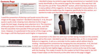 Contents Page I decided to keep my contents page looking conventional as I wanted it to be
easily identifiable as the contents page for the readers. One way that I did
this was the use of the “Every Month” section, which lists features that are
in every edition of the magazine. As they are repeated in every edition, it is
possible that the readers buy the magazine specifically for this section, so I
wanted to make sure that these pages could be easily found.
I used the convention of placing a pull quote across the main
image on the page, however I decided to develop it. In Q, the pull
quote is quite small, drawing more attention to the image. I
made the text larger, drawing more attention to it. The intention
of the pull quote is to interest readers to the article, and I felt
that this would be more possible if the pull quote stood out
more. However, it is positioned in the corner of the image so that
the image is still the focal point and it higher in importance.
Another convention is the date line and issue number being included on the contents
page as well as the cover. I decided to use this convention too, as this is recognisable
feature in magazines. It acts as a reminder to the readers which edition they’re
reading. I developed the convention by changing the size and position. In Q, the text
is small, and is placed in the corner, making it quite low down on the hierarchy. I
decided to make the text slightly bigger, and place it central at the top of the page
with the heading. This makes it easier for the readers to find if they need it, but still
keeps it lower down on the hierarchy as the other text on the page is bigger.
 