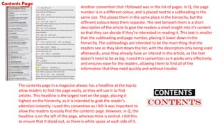 Contents Page
Another convention that I followed was in the list of pages. In Q, the page
number is in a different colour, and is placed next to a subheading in the
same size. This places them in the same place in the hierarchy, but the
different colours keep them separate. The text beneath them is a short
description of the article to give the readers a small insight into it’s content
so that they can decide if they’re interested in reading it. This text is smaller
that the subheading and page number, placing it lower down in the
hierarchy. The subheadings are intended to be the main thing that the
readers see as they skim down the list, with the description only being used
afterwards, once they already have an interest in the article, so the text
doesn’t need to be as big. I used this convention as it works very effectively,
and ensures ease for the readers, allowing them to find all of the
information that they need quickly and without trouble.
The contents page in a magazine always has a headline at the top to
allow readers to find the page easily, as they will use it to find
articles. This headline is the largest text on the page, placing it
highest on the hierarchy, as it is intended to grab the reader’s
attention instantly. I used this convention as I felt it was important to
allow the readers to easily find the contents page. However, in Q, the
headline is on the left of the page, whereas mine is central. I did this
to ensure that it stood out, as there is white space at each side of it.
 