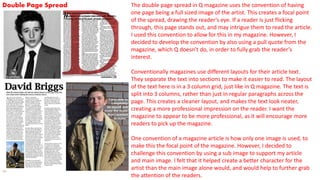 Double Page Spread The double page spread in Q magazine uses the convention of having
one page being a full sized image of the artist. This creates a focal point
of the spread, drawing the reader’s eye. If a reader is just flicking
through, this page stands out, and may intrigue them to read the article.
I used this convention to allow for this in my magazine. However, I
decided to develop the convention by also using a pull quote from the
magazine, which Q doesn’t do, in order to fully grab the reader’s
interest.
Conventionally magazines use different layouts for their article text.
They separate the text into sections to make it easier to read. The layout
of the text here is in a 3 column grid, just like in Q magazine. The text is
split into 3 columns, rather than just in regular paragraphs across the
page. This creates a cleaner layout, and makes the text look neater,
creating a more professional impression on the reader. I want the
magazine to appear to be more professional, as it will encourage more
readers to pick up the magazine.
One convention of a magazine article is how only one image is used, to
make this the focal point of the magazine. However, I decided to
challenge this convention by using a sub image to support my article
and main image. I felt that it helped create a better character for the
artist than the main image alone would, and would help to further grab
the attention of the readers.
 