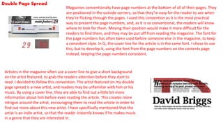 Double Page Spread
Magazines conventionally have page numbers at the bottom of all of their pages. They
are positioned in the outside corners, so that they’re easy for the reader to see when
they’re flicking through the pages. I used this convention as it is the most practical
way to present the page numbers, and, as it is so conventional, the readers will know
where to look for them. Moving their position would make it more difficult for the
readers to find them, and they may be put off from reading the magazine. The font for
the page numbers has often been used before someone else in the magazine, to keep
a consistent style. In Q, the cover line for the article is in the same font. I chose to use
this, but to develop it, using the font from the page numbers on the contents page
instead, keeping the page numbers consistent.
Articles in the magazine often use a cover line to give a short background
on the artist featured, to grab the readers attention before they start to
read. I decided to follow this convention. The artist featured on my double
page spread is a new artist, and readers may be unfamiliar with him or his
music. By using a cover line, they are able to find out a little bit more
information about him before even reading the article. This creates more
intrigue around the artist, encouraging them to read the article in order to
find out more about this new artist. I have specifically mentioned that the
artist is an indie artist, so that the reader instantly knows if he makes music
in a genre that they are interested in.
 