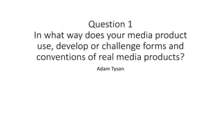 Question 1
In what way does your media product
use, develop or challenge forms and
conventions of real media products?
Adam Tyson
 