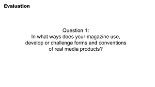 Evaluation
Question 1:
In what ways does your magazine use,
develop or challenge forms and conventions
of real media products?
 