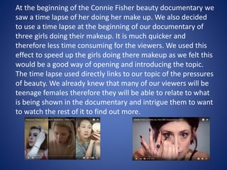 At the beginning of the Connie Fisher beauty documentary we
saw a time lapse of her doing her make up. We also decided
to use a time lapse at the beginning of our documentary of
three girls doing their makeup. It is much quicker and
therefore less time consuming for the viewers. We used this
effect to speed up the girls doing there makeup as we felt this
would be a good way of opening and introducing the topic.
The time lapse used directly links to our topic of the pressures
of beauty. We already knew that many of our viewers will be
teenage females therefore they will be able to relate to what
is being shown in the documentary and intrigue them to want
to watch the rest of it to find out more.
 