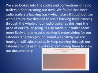 We also looked into the codes and conventions of radio
trailers before creating our own. We found that most
radio trailers a backing track which plays throughout the
whole trailer. We decided to use a backing track running
through the whole of our radio trailer as this kept the
pace of our trailer going. It also made our trailer seem
more lively and energetic making it entertaining for our
listeners. The background sound was catchy we are
hoping it will subconsciously keep running through our
listeners minds as this will keep reminding them to view
our documentary.
 