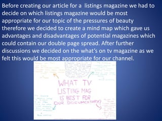 Before creating our article for a listings magazine we had to
decide on which listings magazine would be most
appropriate for our topic of the pressures of beauty
therefore we decided to create a mind map which gave us
advantages and disadvantages of potential magazines which
could contain our double page spread. After further
discussions we decided on the what’s on tv magazine as we
felt this would be most appropriate for our channel.
 