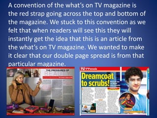 A convention of the what’s on TV magazine is
the red strap going across the top and bottom of
the magazine. We stuck to this convention as we
felt that when readers will see this they will
instantly get the idea that this is an article from
the what’s on TV magazine. We wanted to make
it clear that our double page spread is from that
particular magazine.
 