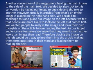 Another convention of this magazine is having the main image
to the side of the main text. We decided to also stick to this
convention by having our image to one side and the text to
another. However, usually in articles from what’s on tv the
image is placed on the right hand side. We decided to
challenge this and place our image on the left because we felt
that people are more likely to look on the left as it comes first.
We wanted people to analyse the image and form their own
thoughts on the article before reading the text. As our target
audience are teenagers we knew that they would much rather
look at an image than read. Therefore placing the image on
the left would be a way to lure them into the article making
them form questions in their mind and leading them to
reading the text.
 