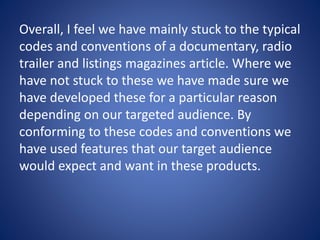 Overall, I feel we have mainly stuck to the typical
codes and conventions of a documentary, radio
trailer and listings magazines article. Where we
have not stuck to these we have made sure we
have developed these for a particular reason
depending on our targeted audience. By
conforming to these codes and conventions we
have used features that our target audience
would expect and want in these products.
 
