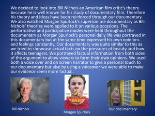 We decided to look into Bill Nichols an American film critic’s theory
because he is well known for his study of documentary film. Therefore
his theory and ideas have been reinforced through our documentary.
We also watched Morgan Spurlock’s supersize me documentary as Bill
Nichols’ theories were applied to it on various occasions. The
performative and participative modes were held throughout the
documentary as Morgan Spurlock’s personal daily life was portrayed in
this documentary but at the same time expressed his own opinions
and feelings constantly. Our documentary was quite similar to this as
we tried to showcase actual facts on the pressures of beauty and how
it affects teenagers. We portrayed factual information from both sides
of the argument to allow viewers to form their own opinions. We used
both a voice over and on screen narrator to give a personal touch to
our documentary but also by using a voiceover we were able to make
our evidence seem more factual.
Bill Nichols
Morgan Spurlock
Our documentary
 