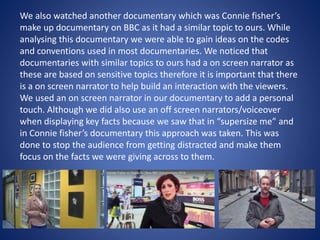 We also watched another documentary which was Connie fisher’s
make up documentary on BBC as it had a similar topic to ours. While
analysing this documentary we were able to gain ideas on the codes
and conventions used in most documentaries. We noticed that
documentaries with similar topics to ours had a on screen narrator as
these are based on sensitive topics therefore it is important that there
is a on screen narrator to help build an interaction with the viewers.
We used an on screen narrator in our documentary to add a personal
touch. Although we did also use an off screen narrators/voiceover
when displaying key facts because we saw that in “supersize me” and
in Connie fisher’s documentary this approach was taken. This was
done to stop the audience from getting distracted and make them
focus on the facts we were giving across to them.
 
