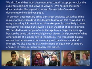 We also found that most documentaries contain vox pops to voice the
audiences opinions and views to viewers. . We noticed that other
documentaries like supersize me and Connie fisher’s make up
documentary included vox pop’s.
In our own documentary asked our target audience what they think
makes someone beautiful. We decided to develop this convention by
using a small, quick question as this makes people more likely to want
to respond. This gave our viewers a quick snapshot of public opinion.
We decided to ask people of a similar age to our target viewers age
because by doing this we would give our viewers and portrayal of what
other people of a similar age to them think. This would help build a
connection between our documentary and the viewers and add
interest. We also ensured that we included an equal mix of genders
and race to make our documentary less biased.
 