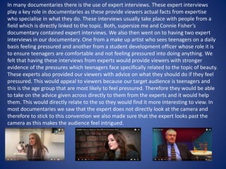 In many documentaries there is the use of expert interviews. These expert interviews
play a key role in documentaries as these provide viewers actual facts from expertise
who specialise in what they do. These interviews usually take place with people from a
field which is directly linked to the topic. Both, supersize me and Connie Fisher’s
documentary contained expert interviews. We also then went on to having two expert
interviews in our documentary. One from a make up artist who sees teenagers on a daily
basis feeling pressured and another from a student development officer whose role it is
to ensure teenagers are comfortable and not feeling pressured into doing anything. We
felt that having these interviews from experts would provide viewers with stronger
evidence of the pressures which teenagers face specifically related to the topic of beauty.
These experts also provided our viewers with advice on what they should do if they feel
pressured. This would appeal to viewers because our target audience is teenagers and
this is the age group that are most likely to feel pressured. Therefore they would be able
to take on the advice given across directly to them from the experts and it would help
them. This would directly relate to the so they would find it more interesting to view. In
most documentaries we saw that the expert does not directly look at the camera and
therefore to stick to this convention we also made sure that the expert looks past the
camera as this makes the audience feel intrigued.
 