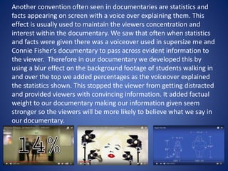 Another convention often seen in documentaries are statistics and
facts appearing on screen with a voice over explaining them. This
effect is usually used to maintain the viewers concentration and
interest within the documentary. We saw that often when statistics
and facts were given there was a voiceover used in supersize me and
Connie Fisher’s documentary to pass across evident information to
the viewer. Therefore in our documentary we developed this by
using a blur effect on the background footage of students walking in
and over the top we added percentages as the voiceover explained
the statistics shown. This stopped the viewer from getting distracted
and provided viewers with convincing information. It added factual
weight to our documentary making our information given seem
stronger so the viewers will be more likely to believe what we say in
our documentary.
 