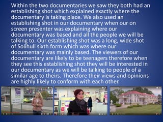 Within the two documentaries we saw they both had an
establishing shot which explained exactly where the
documentary is taking place. We also used an
establishing shot in our documentary when our on
screen presenter was explaining where our
documentary was based and all the people we will be
talking to. Our establishing shot was a long, wide shot
of Solihull sixth form which was where our
documentary was mainly based. The viewers of our
documentary are likely to be teenagers therefore when
they see this establishing shot they will be interested in
our documentary as we will be talking to people of a
similar age to theirs. Therefore their views and opinions
are highly likely to conform with each other.
 