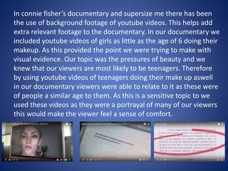 In connie fisher’s documentary and supersize me there has been
the use of background footage of youtube videos. This helps add
extra relevant footage to the documentary. In our documentary we
included youtube videos of girls as little as the age of 6 doing their
makeup. As this provided the point we were trying to make with
visual evidence. Our topic was the pressures of beauty and we
knew that our viewers are most likely to be teenagers. Therefore
by using youtube videos of teenagers doing their make up aswell
in our documentary viewers were able to relate to it as these were
of people a similar age to them. As this is a sensitive topic to we
used these videos as they were a portrayal of many of our viewers
this would make the viewer feel a sense of comfort.
 