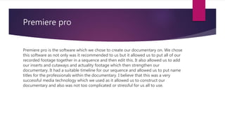 Premiere pro
Premiere pro is the software which we chose to create our documentary on. We chose
this software as not only was it recommended to us but it allowed us to put all of our
recorded footage together in a sequence and then edit this. It also allowed us to add
our inserts and cutaways and actuality footage which then strengthen our
documentary. It had a suitable timeline for our sequence and allowed us to put name
titles for the professionals within the documentary. I believe that this was a very
successful media technology which we used as it allowed us to construct our
documentary and also was not too complicated or stressful for us all to use.
 