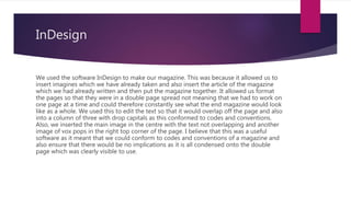 InDesign
We used the software InDesign to make our magazine. This was because it allowed us to
insert imagines which we have already taken and also insert the article of the magazine
which we had already written and then put the magazine together. It allowed us format
the pages so that they were in a double page spread not meaning that we had to work on
one page at a time and could therefore constantly see what the end magazine would look
like as a whole. We used this to edit the text so that it would overlap off the page and also
into a column of three with drop capitals as this conformed to codes and conventions.
Also, we inserted the main image in the centre with the text not overlapping and another
image of vox pops in the right top corner of the page. I believe that this was a useful
software as it meant that we could conform to codes and conventions of a magazine and
also ensure that there would be no implications as it is all condensed onto the double
page which was clearly visible to use.
 