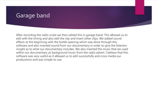 Garage band
After recording the radio script we then edited this in garage band. This allowed us to
edit with the timing and also edit the clip and insert other clips. We added sound
effects at the beginning with the bottle opening which was done through this
software and also inserted sound from our documentary in order to give the listeners
insight as to what our documentary includes. We also inserted the music that we used
within our documentary as background music from the radio advert. I believe that this
software was very useful as it allowed us to edit successfully and cross media our
productions and was simple to use.
 
