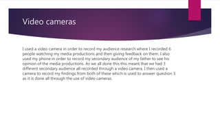 Video cameras
I used a video camera in order to record my audience research where I recorded 6
people watching my media productions and then giving feedback on them. I also
used my phone in order to record my secondary audience of my father to see his
opinion of the media productions. As we all done this this meant that we had 3
different secondary audience all recorded through a video camera. I then used a
camera to record my findings from both of these which is used to answer question 3
as it is done all through the use of video cameras.
 