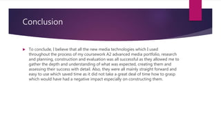 Conclusion
 To conclude, I believe that all the new media technologies which I used
throughout the process of my coursework A2 advanced media portfolio, research
and planning, construction and evaluation was all successful as they allowed me to
gather the depth and understanding of what was expected, creating them and
assessing their success with detail. Also, they were all mainly straight forward and
easy to use which saved time as it did not take a great deal of time how to grasp
which would have had a negative impact especially on constructing them.
 