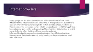 Internet browsers
I used google and the media centre which is found on our Solihull Sixth Forms
“Moodle” to find information which is relevant to all three productions. I used this to
research different theories, for example Bill Nichols 6 modes of documentaries as
these increased my knowledge and are reliable sources to use. I could then apply this
knowledge and gain a wider understanding of how I want my documentary to be and
why and also the effect that this will have upon the audience.
I also used books which were given to us in class was then able to gain a wider
knowledge and therefore increase my understanding of documentaries and how I
want mine to be.
 