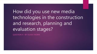 How did you use new media
technologies in the construction
and research, planning and
evaluation stages?
QUESTION 4 – BY OLIVIA THORPE
 