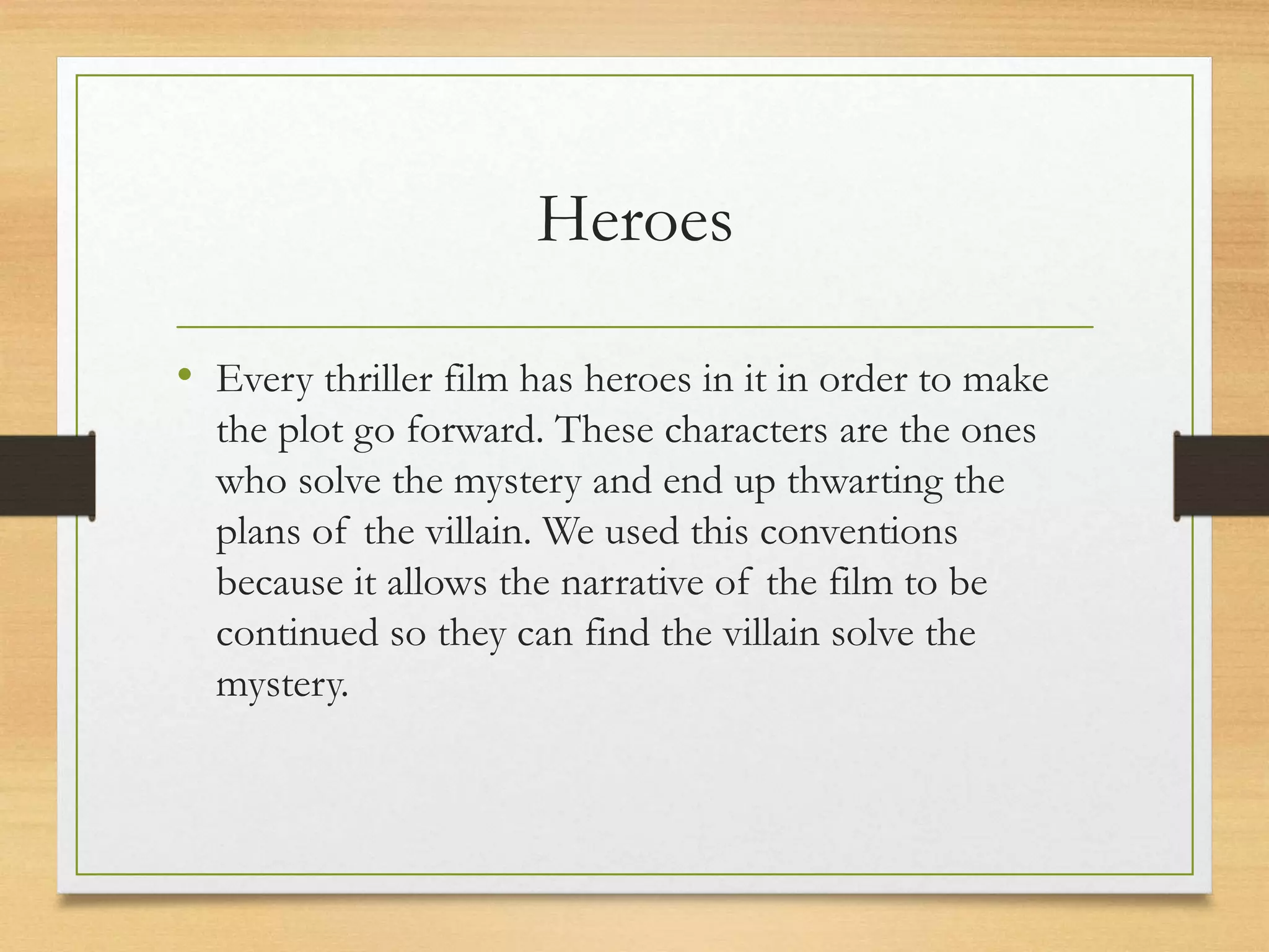 Heroes
• Every thriller film has heroes in it in order to make
the plot go forward. These characters are the ones
who solve the mystery and end up thwarting the
plans of the villain. We used this conventions
because it allows the narrative of the film to be
continued so they can find the villain solve the
mystery.
 