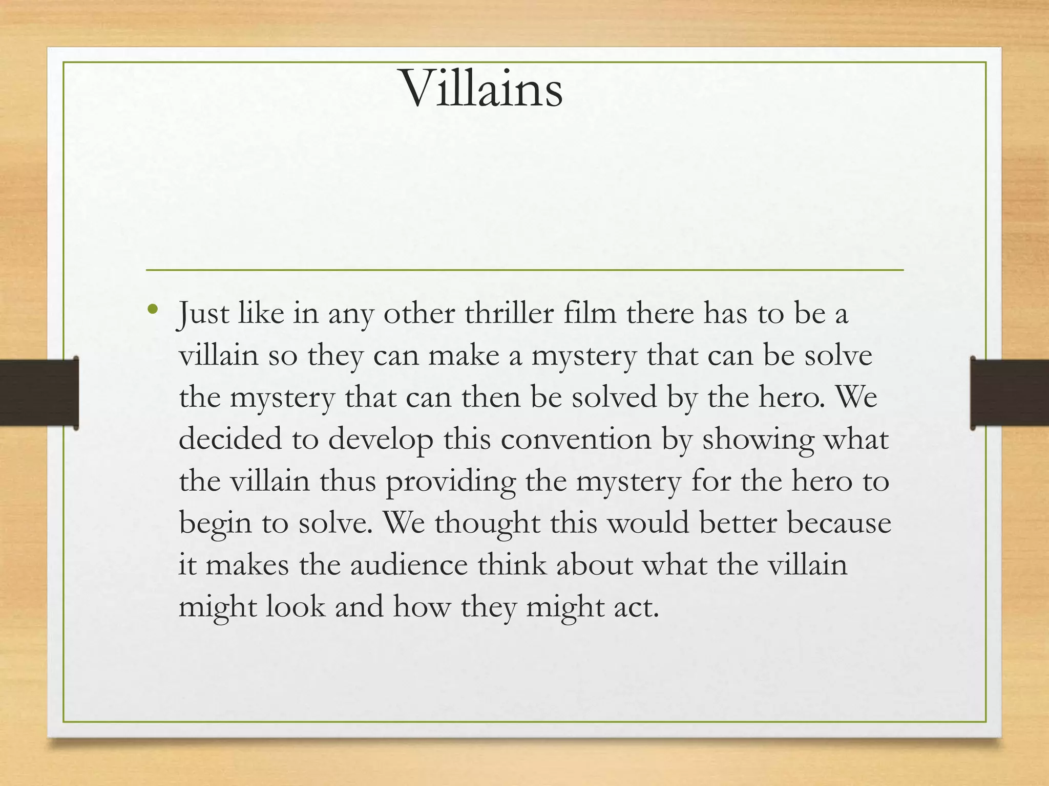Villains
• Just like in any other thriller film there has to be a
villain so they can make a mystery that can be solve
the mystery that can then be solved by the hero. We
decided to develop this convention by showing what
the villain thus providing the mystery for the hero to
begin to solve. We thought this would better because
it makes the audience think about what the villain
might look and how they might act.
 