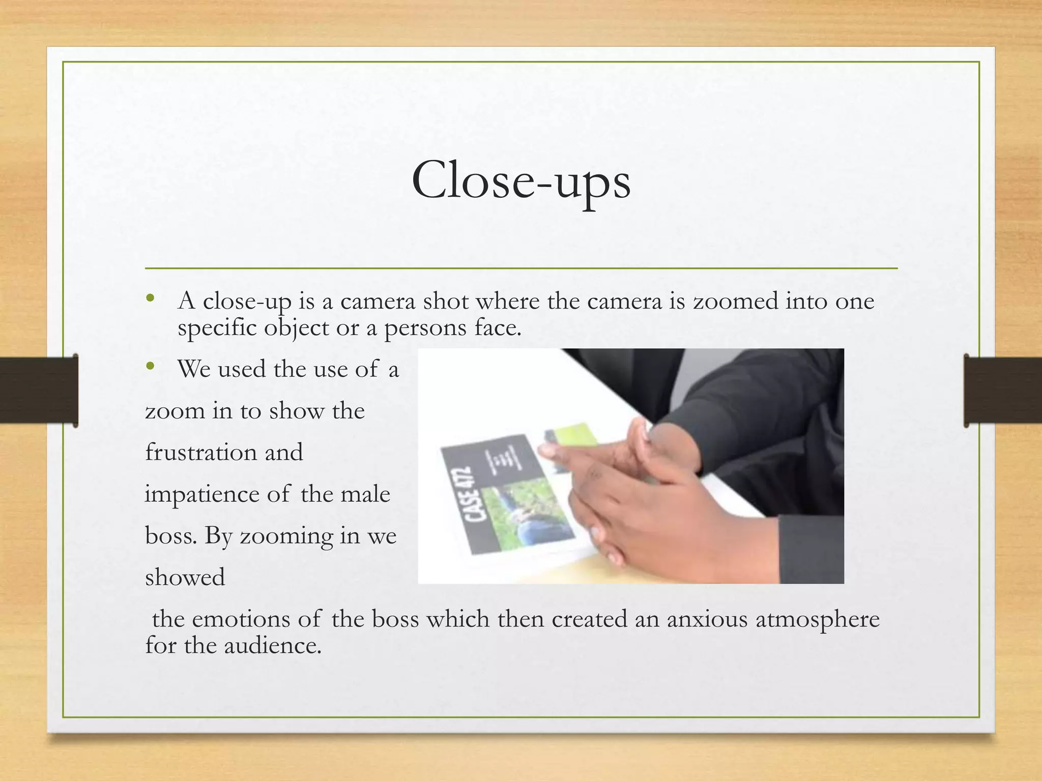 Close-ups
• A close-up is a camera shot where the camera is zoomed into one
specific object or a persons face.
• We used the use of a
zoom in to show the
frustration and
impatience of the male
boss. By zooming in we
showed
the emotions of the boss which then created an anxious atmosphere
for the audience.
 