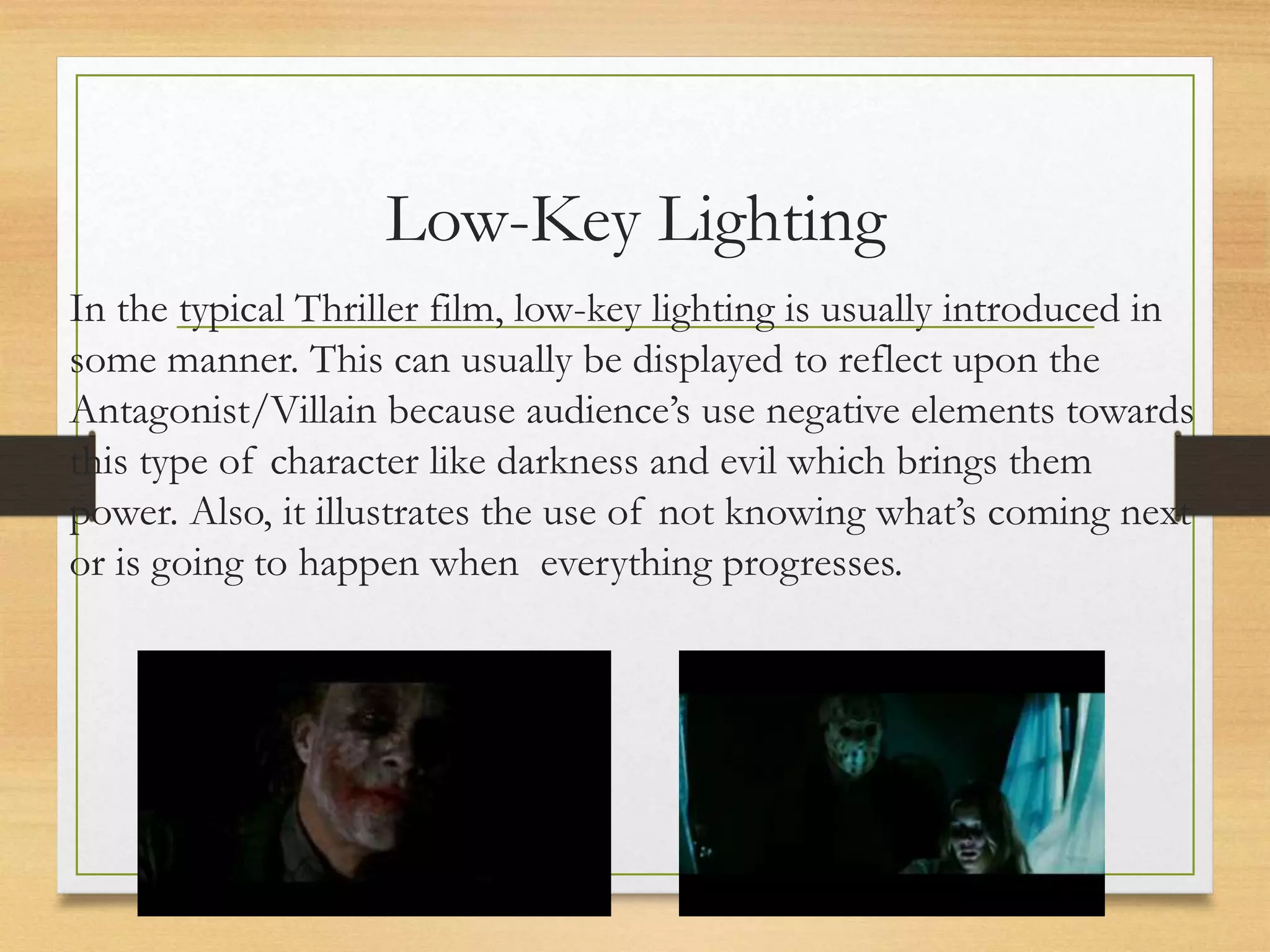 Low-Key Lighting
In the typical Thriller film, low-key lighting is usually introduced in
some manner. This can usually be displayed to reflect upon the
Antagonist/Villain because audience’s use negative elements towards
this type of character like darkness and evil which brings them
power. Also, it illustrates the use of not knowing what’s coming next
or is going to happen when everything progresses.
 