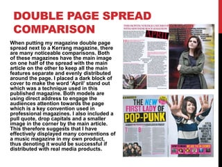 DOUBLE PAGE SPREAD
COMPARISON
When putting my magazine double page
spread next to a Kerrang magazine, there
are many noticeable comparisons. Both
of these magazines have the main image
on one half of the spread with the main
article on the other to keep all the main
features separate and evenly distributed
around the page. I placed a dark block of
cover to make the word ‘April’ stand out
which was a technique used in this
published magazine. Both models are
using direct address to engage the
audiences attention towards the page
which is a key convention used in
professional magazines. I also included a
pull quote, drop capitals and a smaller
image in the corner by the main article.
This therefore suggests that I have
effectively displayed many conventions of
a music magazine in my own product,
thus denoting it would be successful if
distributed with real media products.
 
