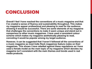 CONCLUSION
Overall I feel I have reached the conventions of a music magazine and that
I’ve created a sense of fluency and sustainability throughout. This makes
my magazine appear professional and pleasing to read for the audience
showing it would be successful. There are some elements of my magazine
that challenges the conventions to make it seem unique and stand out in
comparison to other music magazines. I have used a consistent colour
scheme which makes my magazine aesthetically pleasing to read,
connoting it would be popular among my target audience.
However, it can be suggested that I haven’t followed all the conventions of
a music magazine as most Indie Rock magazines feature males on their
magazines. This shows I have rebelled against these regulations as I have
used a female model as the main topic of my magazine which denotes my
magazine isn’t consistent with the main themes and trends used in real
media products.
 