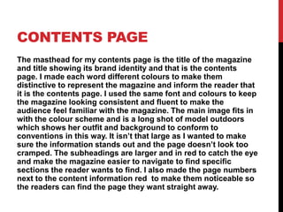CONTENTS PAGE
The masthead for my contents page is the title of the magazine
and title showing its brand identity and that is the contents
page. I made each word different colours to make them
distinctive to represent the magazine and inform the reader that
it is the contents page. I used the same font and colours to keep
the magazine looking consistent and fluent to make the
audience feel familiar with the magazine. The main image fits in
with the colour scheme and is a long shot of model outdoors
which shows her outfit and background to conform to
conventions in this way. It isn’t that large as I wanted to make
sure the information stands out and the page doesn’t look too
cramped. The subheadings are larger and in red to catch the eye
and make the magazine easier to navigate to find specific
sections the reader wants to find. I also made the page numbers
next to the content information red to make them noticeable so
the readers can find the page they want straight away.
 