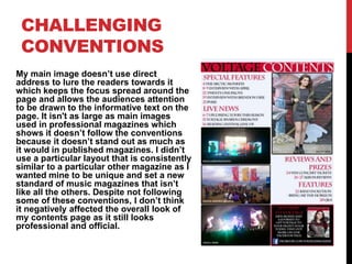 CHALLENGING
CONVENTIONS
My main image doesn’t use direct
address to lure the readers towards it
which keeps the focus spread around the
page and allows the audiences attention
to be drawn to the informative text on the
page. It isn't as large as main images
used in professional magazines which
shows it doesn’t follow the conventions
because it doesn’t stand out as much as
it would in published magazines. I didn’t
use a particular layout that is consistently
similar to a particular other magazine as I
wanted mine to be unique and set a new
standard of music magazines that isn’t
like all the others. Despite not following
some of these conventions, I don’t think
it negatively affected the overall look of
my contents page as it still looks
professional and official.
 