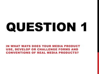QUESTION 1
IN WHAT WAYS DOES YOUR MEDIA PRODUCT
USE, DEVELOP OR CHALLENGE FORMS AND
CONVENTIONS OF REAL MEDIA PRODUCTS?
 