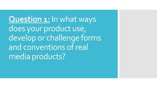 Question 1: In what ways
does your product use,
develop or challenge forms
and conventions of real
media products?
 