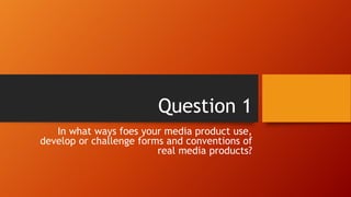 Question 1
In what ways foes your media product use,
develop or challenge forms and conventions of
real media products?
 