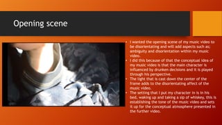 Opening scene
• I wanted the opening scene of my music video to
be disorientating and will add aspects such as;
ambiguity and disorientation within my music
video.
• I did this because of that the conceptual idea of
my music video is that the main character is
influenced by drunken decisions and it is played
through his perspective.
• The light that is cast down the center of the
frame adds to the disorientating affect of the
music video.
• The setting that I put my character in is in his
bed, waking up and taking a sip of whiskey, this is
establishing the tone of the music video and sets
it up for the conceptual atmosphere presented in
the further video.
 