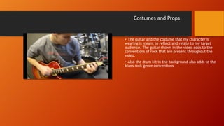 Costumes and Props
• The guitar and the costume that my character is
wearing is meant to reflect and relate to my target
audience. The guitar shown in the video adds to the
conventions of rock that are present throughout the
video.
• Also the drum kit in the background also adds to the
blues rock genre conventions
 