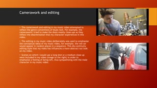 Camerawork and editing
• The camerawork and editing in my music video attempted to
reflect the genre conventions of blues rock. For example, the
camerawork I tried to make the shots mostly close-ups as they
reflect the disorientation that my character experiences in this
video.
• The editing in my music video deliberately was used to emphasise
the conceptual ideas of my music video, for example, the red car
would appear in random places in a sequence. This dis-continuity
editing style that my video has influences a more abstract out look
on my video.
• Scenes on which I would use a long shot or a medium close up
were included in my video (image to the right) in order to
emphasise a feeling of being left, thus sympathizing with the male
character in my music video.
 