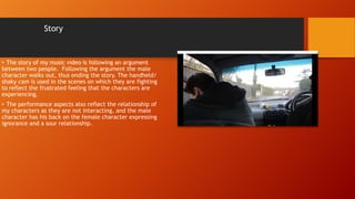 Story
• The story of my music video is following an argument
between two people. Following the argument the male
character walks out, thus ending the story. The handheld/
shaky cam is used in the scenes on which they are fighting
to reflect the frustrated feeling that the characters are
experiencing.
• The performance aspects also reflect the relationship of
my characters as they are not interacting, and the male
character has his back on the female character expressing
ignorance and a sour relationship.
 