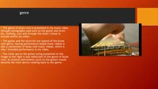 genre
• The genre of blues rock is presented in my music video
through iconography used such as the guitar and drum
kit, clothing, cars and through the shots I chose to
include within my video.
• The guitar and the drum-kit are typical of the blues
rock genre, having performance based music videos is
also a convention of blues rock music videos, which is
why I included performance in my video.
• The close ups on the guitar string presented on the
image to the right is also reflectant of the genre of blues
rock, as musical instruments (such as the guitar) would
become the main device relating back to the genre.
 