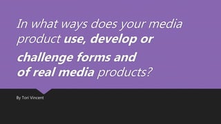 In what ways does your media
product use, develop or
challenge forms and
of real media products?
By Tori Vincent
 