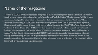 Name of the magazine
The title of ‘AURA’ is very different and compared to other music magazine names already on the market
which are less memorable and creative, such 'Sounds' and 'Melody Maker.' This is because ‘AURA’ is more
creative and unique like other titles on the market that are more memorable like 'Clash' and 'Mojo.'
However, the meaning of 'AURA' is a distinctive atmosphere or mood that is generated from a person,
thing or music so this means it is not a title purely related to music like 'Clash', 'Mojo’ and ‘Kerrange’ as
well as such 'Sounds' and 'Melody Maker. So this means I have developed this form of convention of
having a music magazine title purely related to music as an aura can be created from anything with a
sound. The font I used for my masthead of ‘AURA’ challenges the norms for music magazine titles, as
usually and commonly the font for magazine names are very basic and block like which ‘AURA’ is the
opposite as the lines for it are very thin and straight with adds an artistic element to the masthead which
fits in with my magazines art inspired design.
 