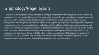 Graphology/Page layouts
The layout of my magazine is very different and unique compared to other magazines on the market, my
magazine is very art inspired in terms of the design of it such as the backgrounds and colours I have used
are very creative and innovated. For the design of ‘AURA’ I have used very textured and coloured
backgrounds with simplistic text over the top for every page of my magazine. The background images are
very creative as they are unusual textures and colours which adds an artistic design to my magazine as a
whole. This makes my magazine stand out and different as other music magazines already on the market
have very basic and monochrome designs so my magazine challenges this form of convention as my
magazine isn’t in a simple design style like other existing magazines are. This attracts the audience’s
attention as ‘AURA’ would be very colourful as well as having creative textured backgrounds so my
magazine would stand out more than existing magazines on a magazine stand.
 