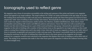 Iconography used to reflect genre
My magazine uses a form of convention successfully as the styling and costumes of the artists and bands in my magazine
attract and appeal to my target audience. The target audience for ‘AURA’ are males and females in the age range 16-25 who
like reading about and listening to indie rock/pop music. Stereotypically people who listen these genera are fond of or have
adapted the ‘indie’ style of clothing to their everyday style choices. Stereotypically the males and females who are fond of this
style would wear ripped or distressed jeans, leather jackets, Doc Martens, studded embellishments, dark colours, band
merchandise and anything with creative and different patterns and textures. I know this style very well as myself and my
friends wear this style of clothing and are a part of this social and fashion style group. I dressed all my musicians for my
magazine in this style of clothing with a number of these fashion items so this appealed to my target audience as they could
relate to owning these clothing items and it also made it clear what style of music my magazine is about as the ‘indie’ style of
dress is extremely recognisable and associated to indie rock/pop music. This means I successfully used the convention of
dressing the musicians in the style of clothing that relates the most to the music genera of my magazine as the target
audience for a magazine would be more attracted to the magazine that displays their style of clothing as well as their style of
music. The styling of my musicians also make it clear what music genre the magazine is without the audience knowing what
it is about straight away.
 