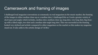 Camerawork and framing of images
I challenged real magazine conventions as commonly on real magazines in the music market, the framing
of the images is either median close-up or a median shot, I challenged this as I took a greater variety of
shot types and angles which includes, median shot, medium close up, long shot, very long shot, big close-
up with a tilted angle, two-shot and a median side-angle long shot. This was successful as the framing
looked very stylised and artistic compared to other magazines on the market so this makes my magazine
stand out. It also adds to the artistic design of ‘AURA.’
 